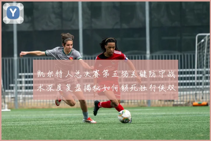 凯尔特人总决赛第五场关键防守战术深度复盘揭秘如何锁死独行侠双核