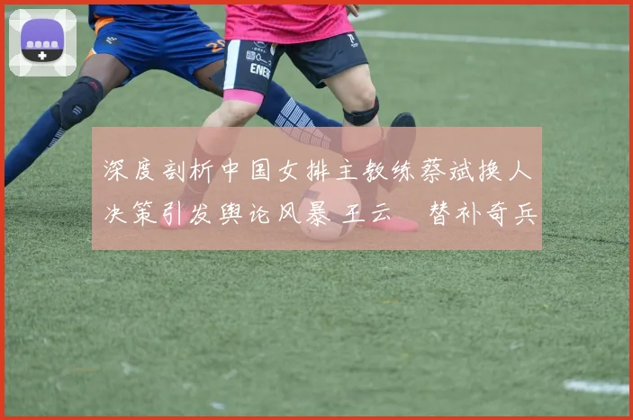 深度剖析中国女排主教练蔡斌换人决策引发舆论风暴 王云蕗替补奇兵力挽狂澜书写传奇
