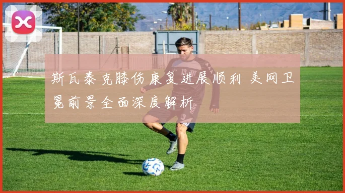 斯瓦泰克膝伤康复进展顺利 美网卫冕前景全面深度解析