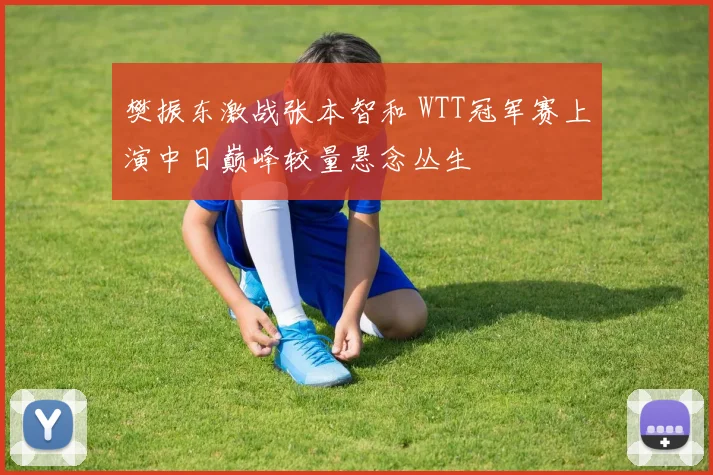 樊振东激战张本智和 WTT冠军赛上演中日巅峰较量悬念丛生