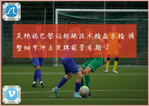 吴艳妮巴黎站起跑技术精益求精 调整细节冲击奖牌前景可期