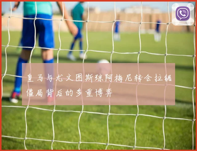 皇马与尤文图斯琼阿梅尼转会拉锯僵局背后的多重博弈