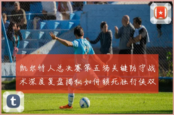 凯尔特人总决赛第五场关键防守战术深度复盘揭秘如何锁死独行侠双核