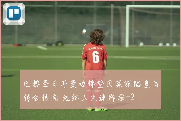 巴黎圣日耳曼边锋登贝莱深陷皇马转会传闻 经纪人火速辟谣