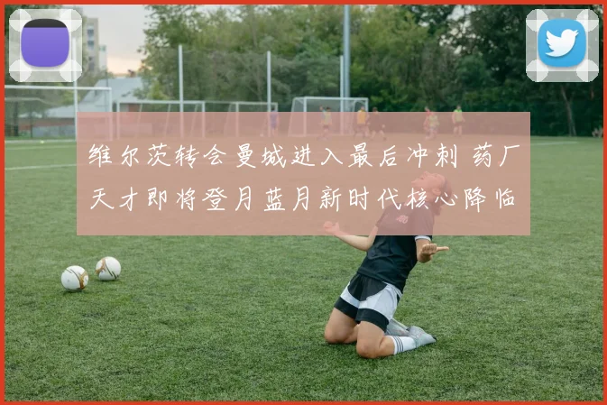 维尔茨转会曼城进入最后冲刺 药厂天才即将登月蓝月新时代核心降临
