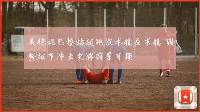吴艳妮巴黎站起跑技术精益求精 调整细节冲击奖牌前景可期