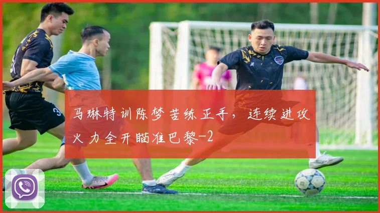 马琳特训陈梦苦练正手，连续进攻火力全开瞄准巴黎
