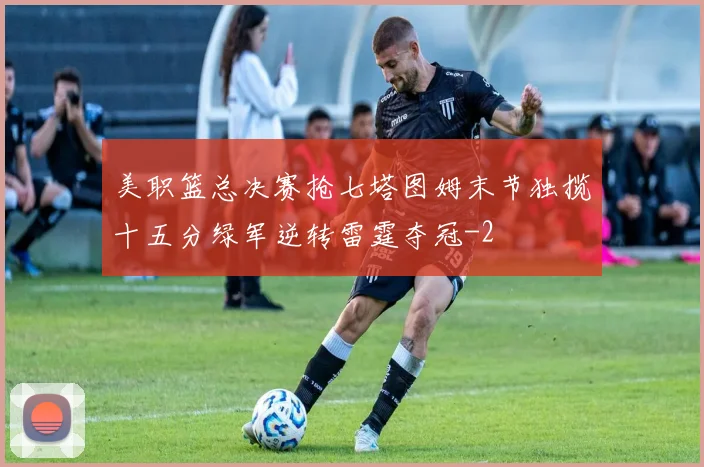 美职篮总决赛抢七塔图姆末节独揽十五分绿军逆转雷霆夺冠