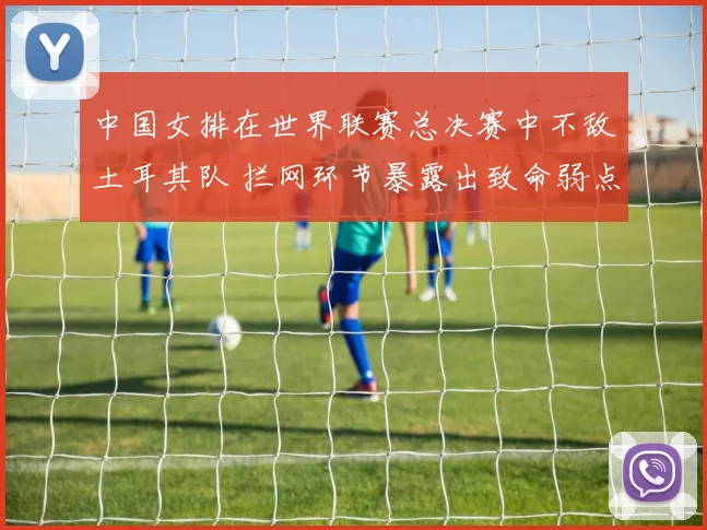 中国女排在世界联赛总决赛中不敌土耳其队 拦网环节暴露出致命弱点