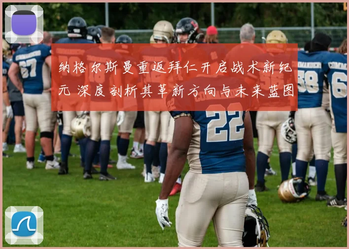 纳格尔斯曼重返拜仁开启战术新纪元 深度剖析其革新方向与未来蓝图