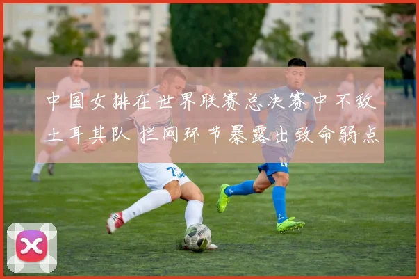 中国女排在世界联赛总决赛中不敌土耳其队 拦网环节暴露出致命弱点