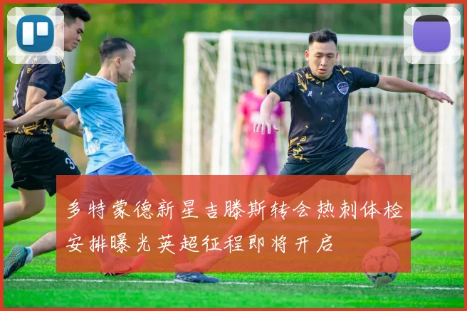 多特蒙德新星吉滕斯转会热刺体检安排曝光英超征程即将开启