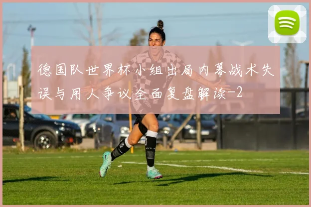 德国队世界杯小组出局内幕战术失误与用人争议全面复盘解读